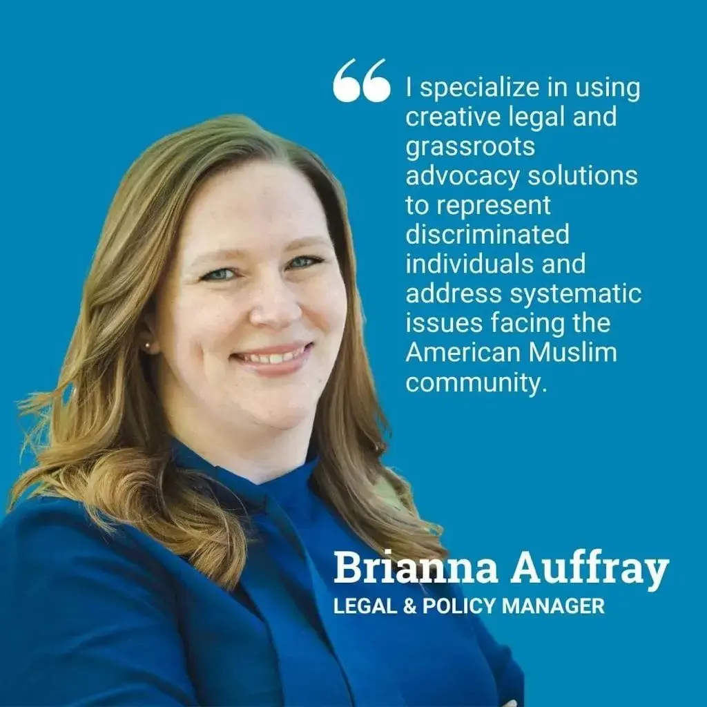 A headshot of Brianna, with a floating quote that reads; "I specialiwe in using creative legal and grassroots advocacy solutions to represent discriminated individuals and address systematic issues facing the American Muslim Community. Brianna Auffray, Legal and Policy Manager"